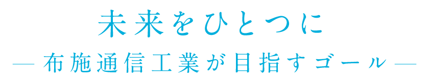 未来をひとつに - 布施通信工業が目指すゴール -